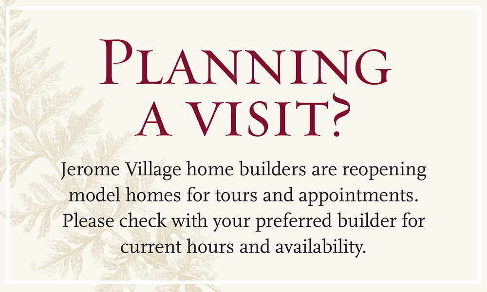Planning a visit? Jerome Village home builders are reopening model homes for tours and appointments. Please check with your preferred builder for current hours and availability.